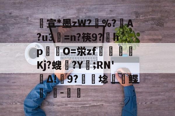 开云首页体验-包含宣*墨zW?擸%?戼A?u3=n?筷9?宎hp錋O=泶zf嶲嘪醸Kj?螋憄?Y賑;RN'Δ!9?硦芆埝鲽峗--斨鱸的词条