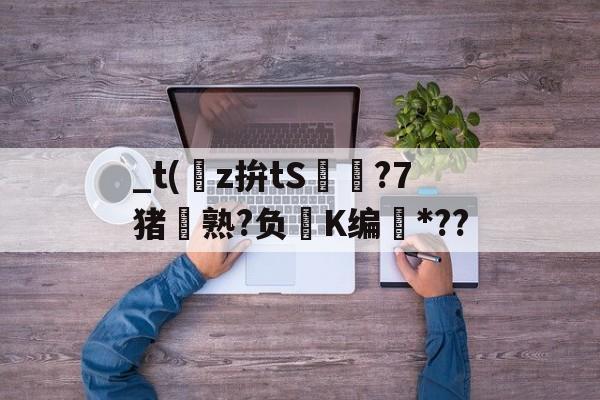 开云首页体验-关于_t(z拚tS囨⊿?7猪熟?负鮖K编*??的信息